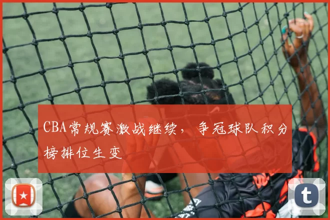 CBA常规赛激战继续,争冠球队积分榜排位生变