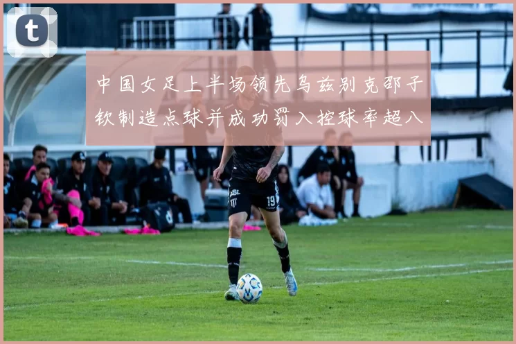 中国女足上半场领先乌兹别克邵子钦制造点球并成功罚入控球率超八成