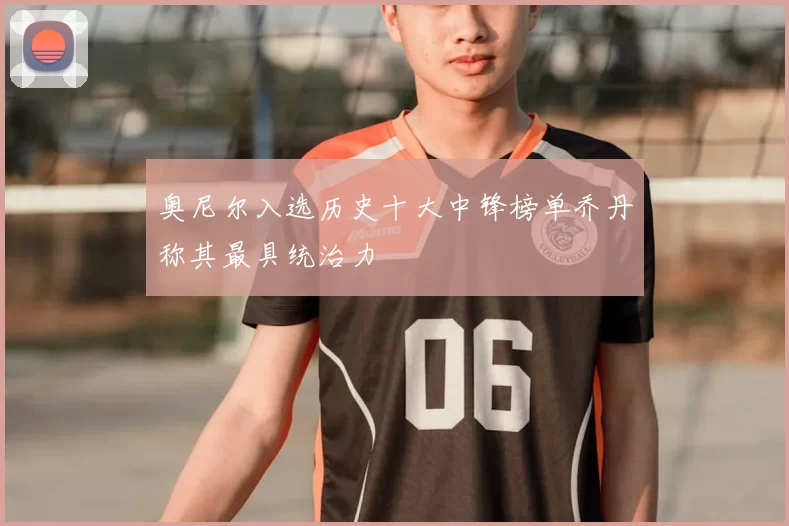 奥尼尔入选历史十大中锋榜单乔丹称其最具统治力