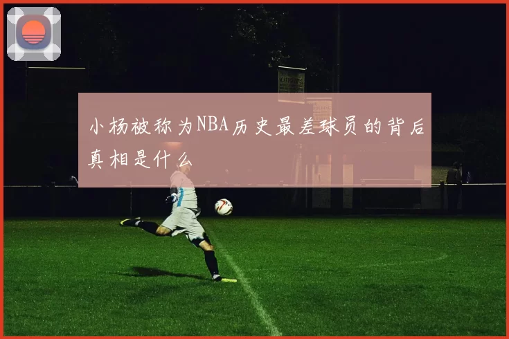 小杨被称为NBA历史最差球员的背后真相是什么