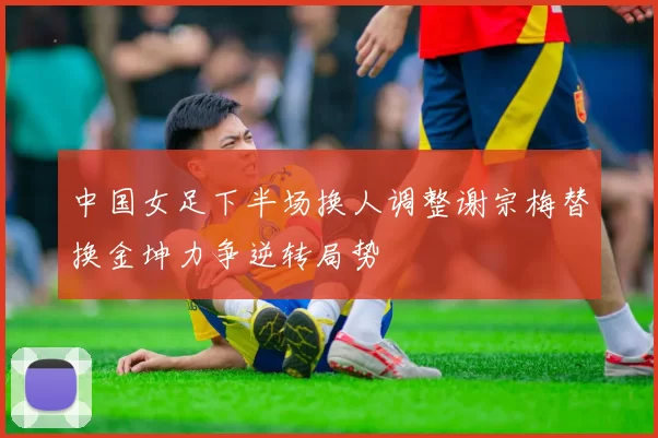 中国女足下半场换人调整谢宗梅替换金坤力争逆转局势