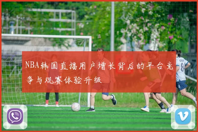 NBA韩国直播用户增长背后的平台竞争与观赛体验升级