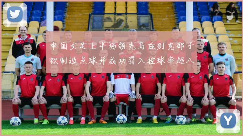 中国女足上半场领先乌兹别克邵子钦制造点球并成功罚入控球率超八成