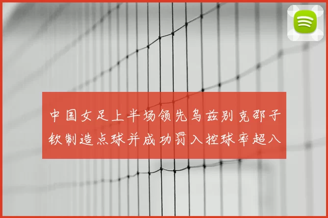 中国女足上半场领先乌兹别克邵子钦制造点球并成功罚入控球率超八成