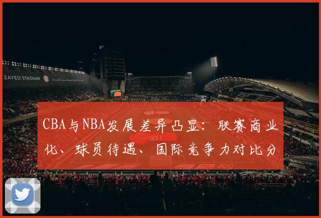 CBA与NBA发展差异凸显：联赛商业化、球员待遇、国际竞争力对比分析
