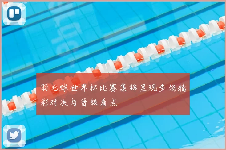 羽毛球世界杯比赛集锦呈现多场精彩对决与晋级看点