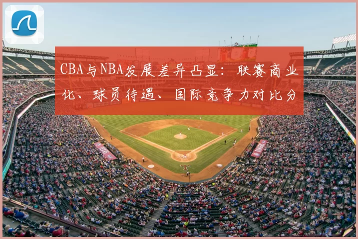 CBA与NBA发展差异凸显：联赛商业化、球员待遇、国际竞争力对比分析