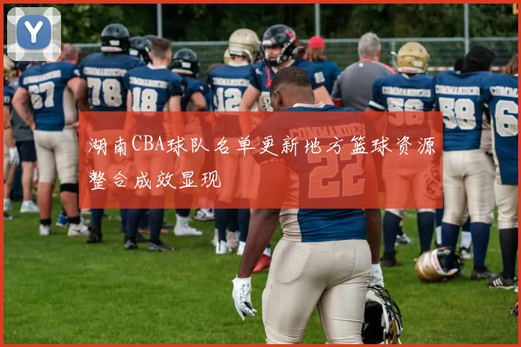 湖南CBA球队名单更新地方篮球资源整合成效显现