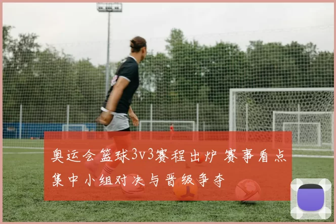 奥运会篮球3v3赛程出炉 赛事看点集中小组对决与晋级争夺
