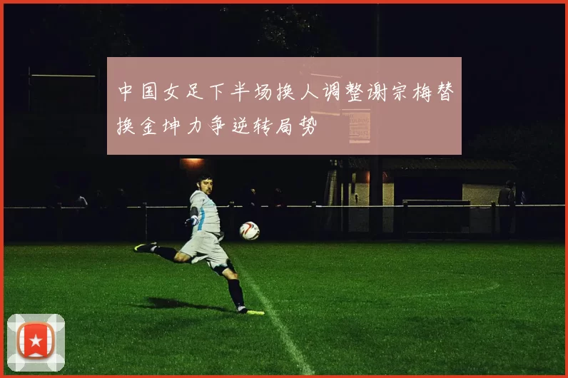 中国女足下半场换人调整谢宗梅替换金坤力争逆转局势