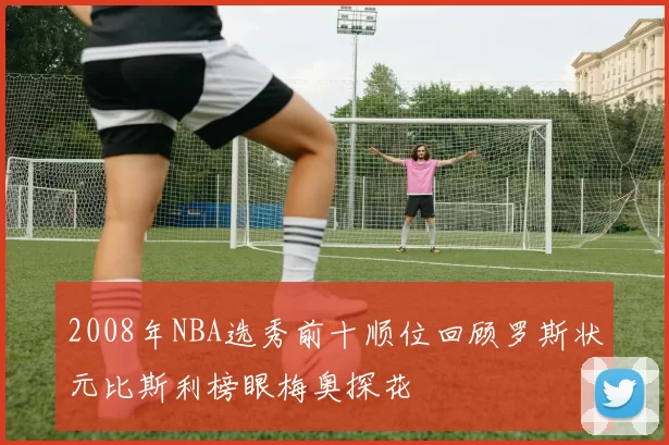 2008年NBA选秀前十顺位回顾罗斯状元比斯利榜眼梅奥探花