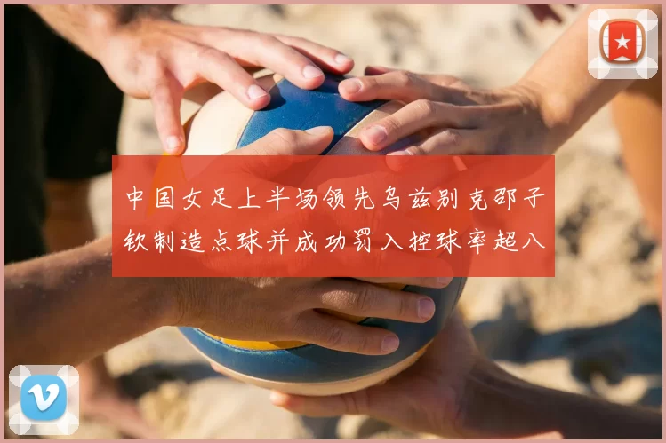 中国女足上半场领先乌兹别克邵子钦制造点球并成功罚入控球率超八成