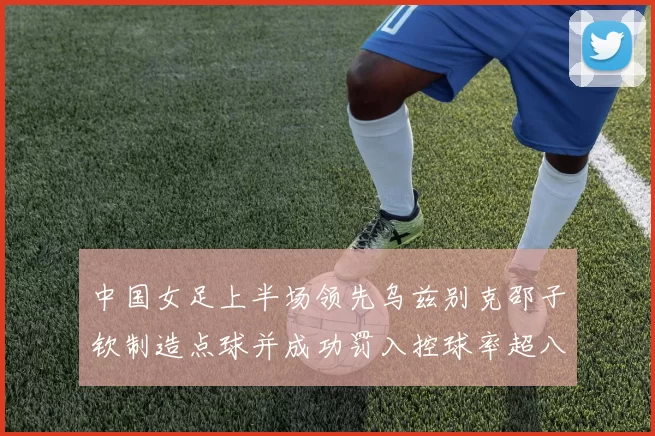 中国女足上半场领先乌兹别克邵子钦制造点球并成功罚入控球率超八成