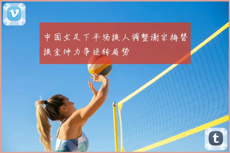 中国女足下半场换人调整谢宗梅替换金坤力争逆转局势