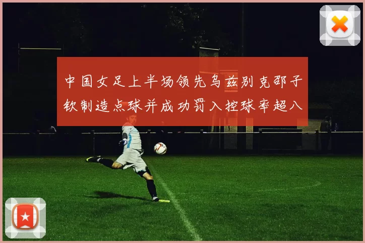 中国女足上半场领先乌兹别克邵子钦制造点球并成功罚入控球率超八成