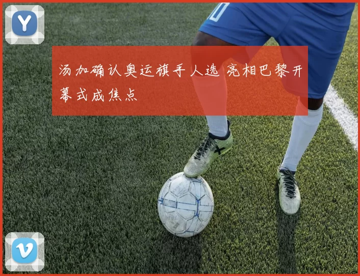 汤加确认奥运旗手人选 亮相巴黎开幕式成焦点