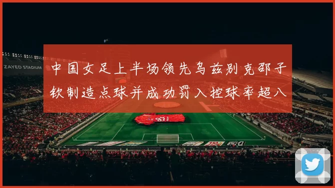 中国女足上半场领先乌兹别克邵子钦制造点球并成功罚入控球率超八成
