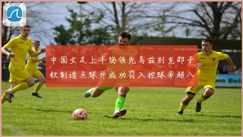 中国女足上半场领先乌兹别克邵子钦制造点球并成功罚入控球率超八成