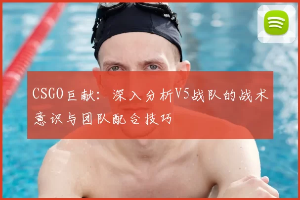 CSGO巨献：深入分析V5战队的战术意识与团队配合技巧