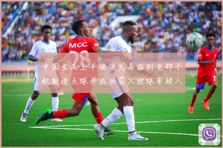 中国女足上半场领先乌兹别克邵子钦制造点球并成功罚入控球率超八成