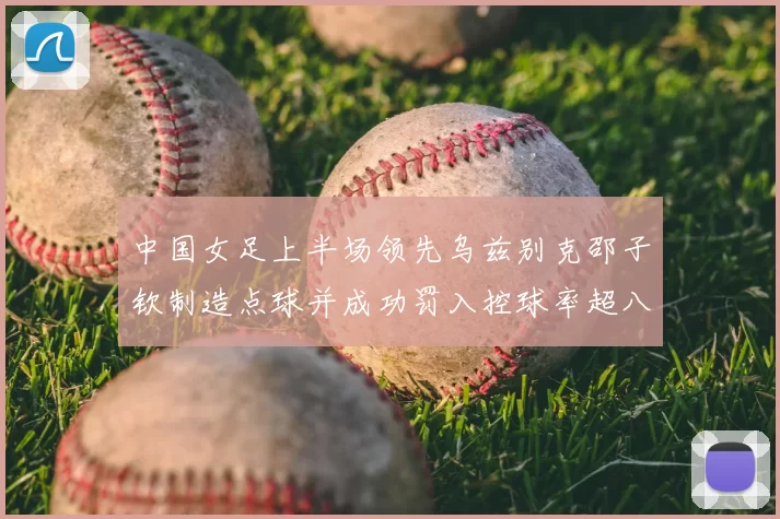 中国女足上半场领先乌兹别克邵子钦制造点球并成功罚入控球率超八成