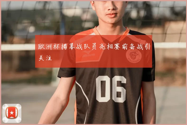 欧洲杯揭幕战队员亮相赛前备战引关注