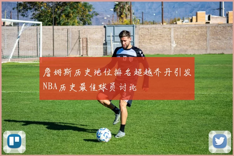 詹姆斯历史地位排名超越乔丹引发NBA历史最佳球员讨论
