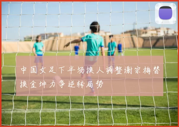 中国女足下半场换人调整谢宗梅替换金坤力争逆转局势