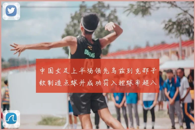 中国女足上半场领先乌兹别克邵子钦制造点球并成功罚入控球率超八成