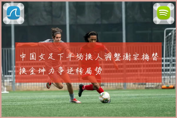 中国女足下半场换人调整谢宗梅替换金坤力争逆转局势