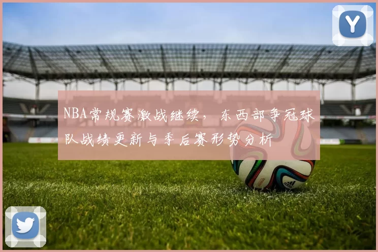 NBA常规赛激战继续，东西部争冠球队战绩更新与季后赛形势分析