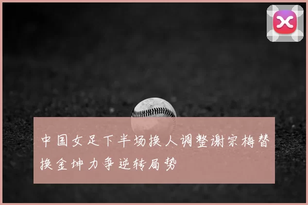 中国女足下半场换人调整谢宗梅替换金坤力争逆转局势