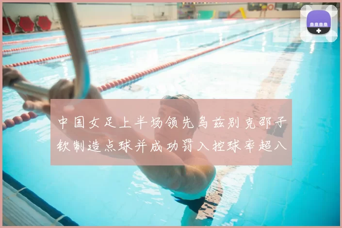 中国女足上半场领先乌兹别克邵子钦制造点球并成功罚入控球率超八成