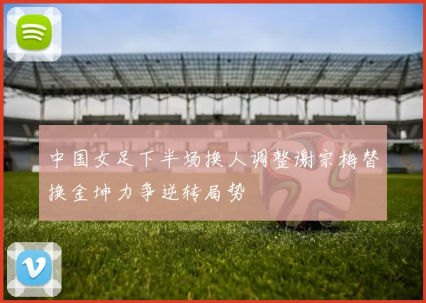 中国女足下半场换人调整谢宗梅替换金坤力争逆转局势