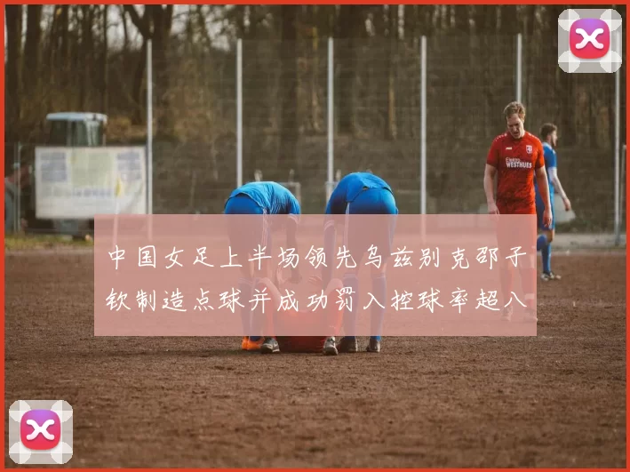 中国女足上半场领先乌兹别克邵子钦制造点球并成功罚入控球率超八成