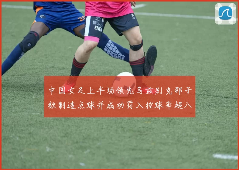 中国女足上半场领先乌兹别克邵子钦制造点球并成功罚入控球率超八成
