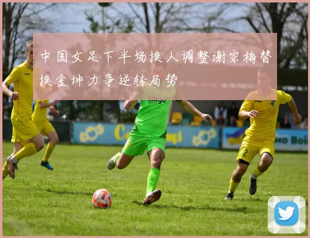 中国女足下半场换人调整谢宗梅替换金坤力争逆转局势