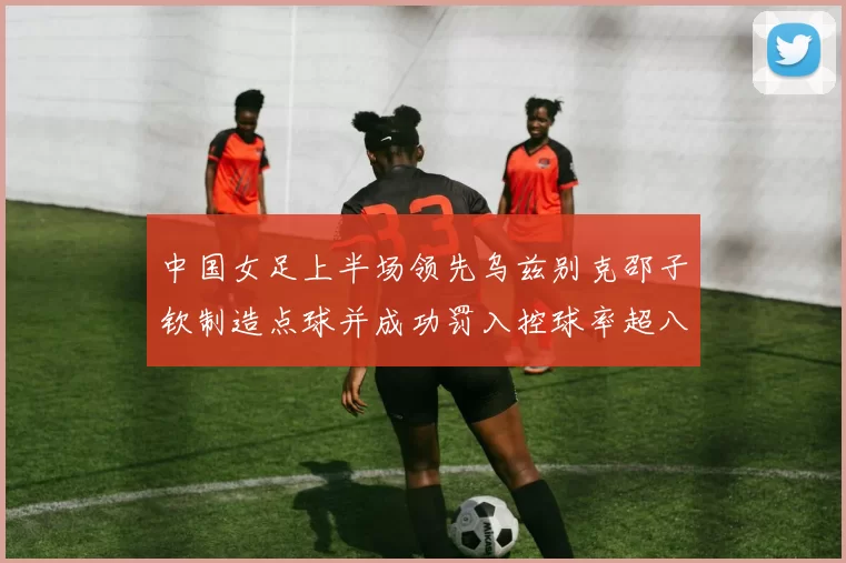 中国女足上半场领先乌兹别克邵子钦制造点球并成功罚入控球率超八成
