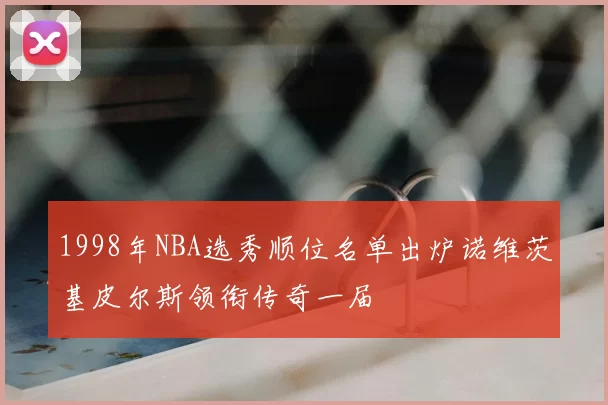 1998年NBA选秀顺位名单出炉诺维茨基皮尔斯领衔传奇一届
