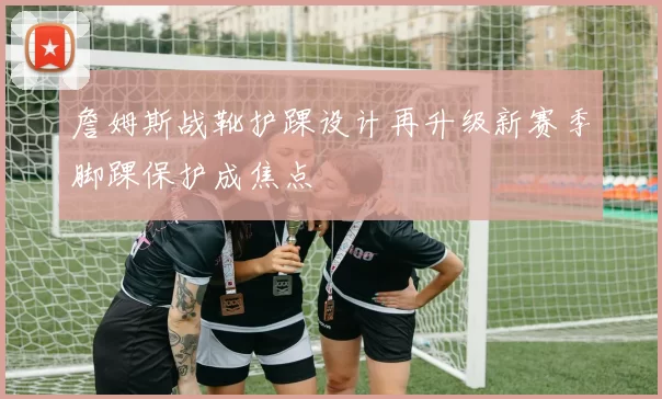詹姆斯战靴护踝设计再升级新赛季脚踝保护成焦点
