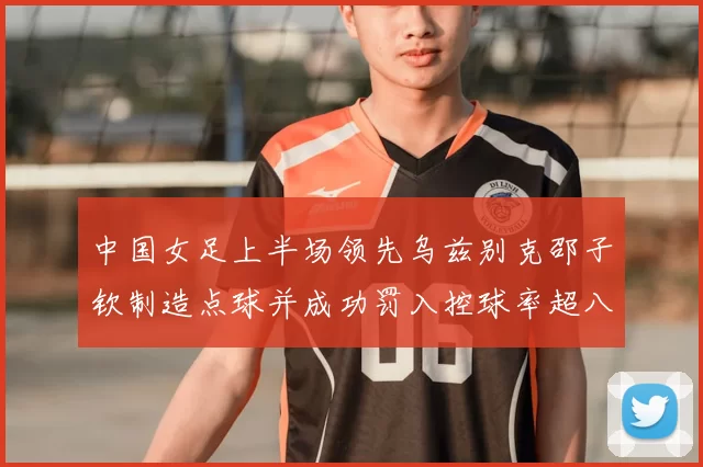 中国女足上半场领先乌兹别克邵子钦制造点球并成功罚入控球率超八成