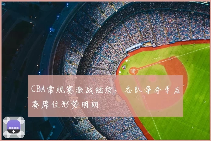 CBA常规赛激战继续，各队争夺季后赛席位形势明朗