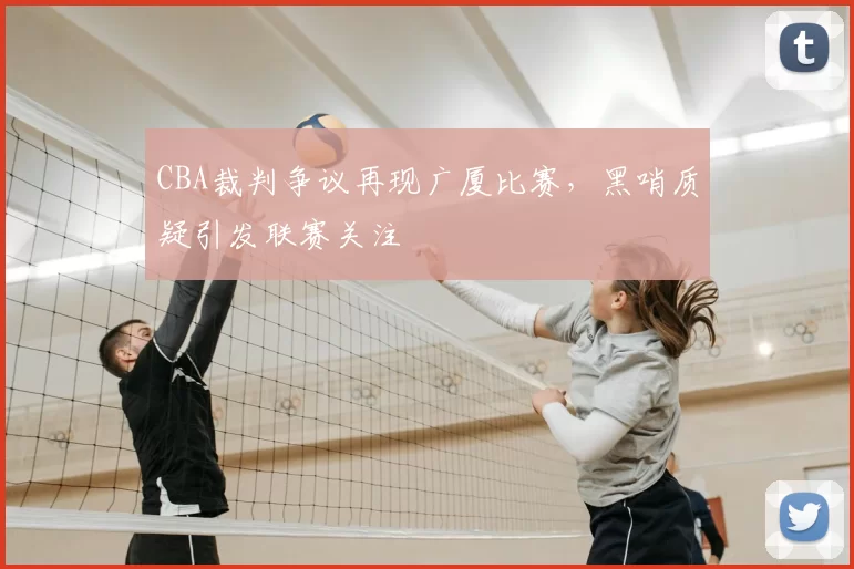 CBA裁判争议再现广厦比赛，黑哨质疑引发联赛关注