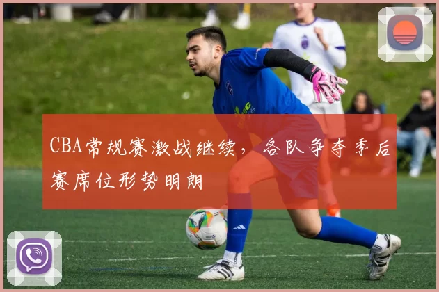 CBA常规赛激战继续，各队争夺季后赛席位形势明朗