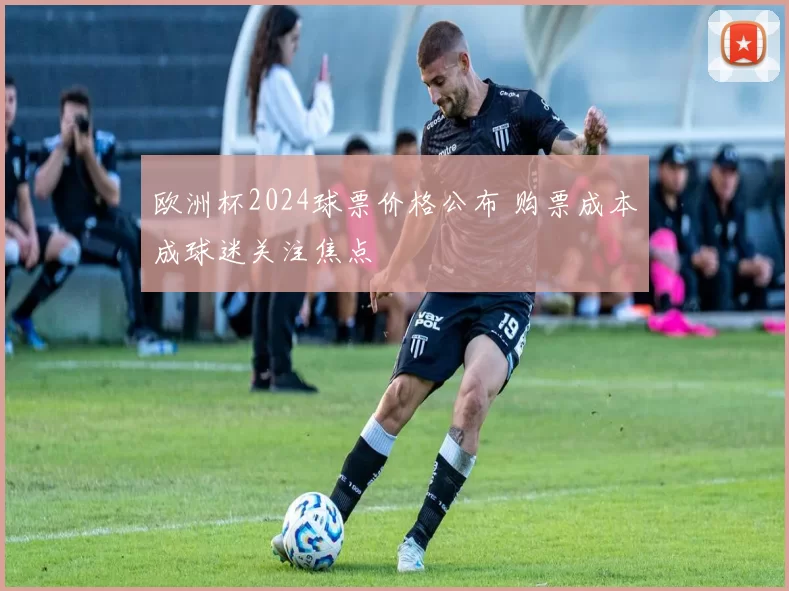 欧洲杯2024球票价格公布 购票成本成球迷关注焦点