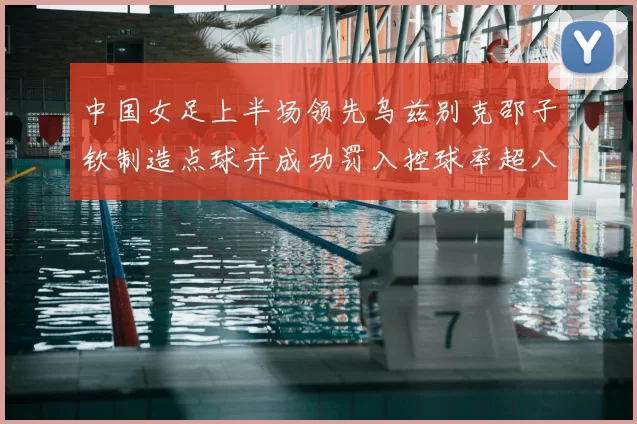 中国女足上半场领先乌兹别克邵子钦制造点球并成功罚入控球率超八成