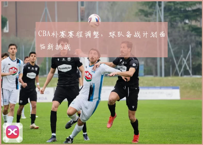 CBA补赛赛程调整，球队备战计划面临新挑战