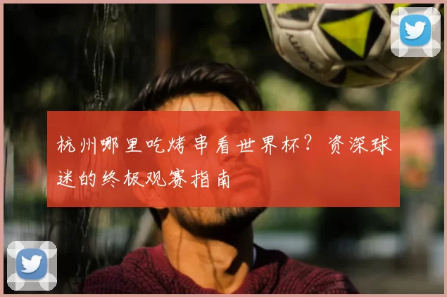 杭州哪里吃烤串看世界杯？资深球迷的终极观赛指南
