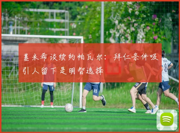 基米希谈续约帕瓦尔:拜仁条件吸引人留下是明智选择