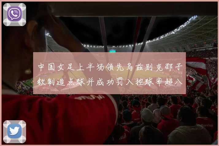 中国女足上半场领先乌兹别克邵子钦制造点球并成功罚入控球率超八成
